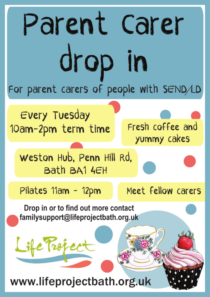 Flyer for Parent Carer Drop In Reads: Drop in for parent carers of people with SEND/LD. Every Tuesday 10am to 2pm Term Time. Fresh Coffee and Yummy Cake. Weston Hubb, Penn Hill, Bath, BA1 4EH. Pilates 1am to 12pm. Meet Fellow Carers. Drop in or to find out more contact familysupport@lifeprojectbath.org.uk